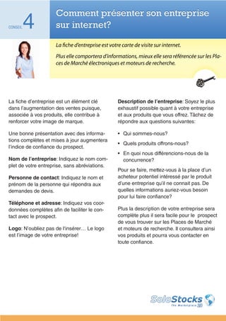 Comment présenter son entreprise
CONSEIL   4          sur internet?

                     La fiche d’entreprise est votre carte de visite sur internet.
                     Plus elle comportera d’informations, mieux elle sera référencée sur les Pla-
                     ces de Marché électroniques et moteurs de recherche.




La fiche d’entreprise est un élément clé           Description de l’entreprise: Soyez le plus
dans l’augmentation des ventes puisque,            exhaustif possible quant à votre entreprise
associée à vos produits, elle contribue à          et aux produits que vous offrez. Tâchez de
renforcer votre image de marque.                   répondre aux questions suivantes:

Une bonne présentation avec des informa-           •	 Qui sommes-nous?
tions complètes et mises à jour augmentera
                                                   •	 Quels produits offrons-nous?
l’indice de confiance du prospect.
                                                   •	 En quoi nous différencions-nous de la
Nom de l’entreprise: Indiquez le nom com-             concurrence?
plet de votre entreprise, sans abréviations.
                                                   Pour se faire, mettez-vous à la place d’un
Personne de contact: Indiquez le nom et            acheteur potentiel intéressé par le produit
prénom de la personne qui répondra aux             d’une entreprise qu’il ne connait pas. De
demandes de devis.                                 quelles informations auriez-vous besoin
                                                   pour lui faire confiance?
Téléphone et adresse: Indiquez vos coor-
données complètes afin de faciliter le con-        Plus la description de votre entreprise sera
tact avec le prospect.                             complète plus il sera facile pour le prospect
                                                   de vous trouver sur les Places de Marché
Logo: N’oubliez pas de l‘insérer… Le logo          et moteurs de recherche. Il consultera ainsi
est l’image de votre entreprise!                   vos produits et pourra vous contacter en
                                                   toute confiance.
 