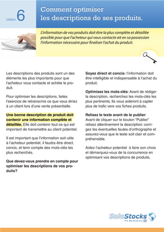 Comment optimiser
CONSEIL   6            les descriptions de ses produits.

                       L’information de vos produits doit être la plus complète et détaillée
                       possible pour que l’acheteur qui vous contacte ait en sa possession
                       l’information nécessaire pour finaliser l’achat du produit.




Les descriptions des produits sont un des          Soyez direct et concis: l’information doit
éléments les plus importants pour que              être intelligible et indispensable à l’achat du
l’acheteur vous contacte et achète le pro-         produit.
duit.
                                                   Optimisez les mots-clés: Avant de rédiger
Pour optimiser les descriptions, faites            la description, recherchez les mots-clés les
l’exercice de retranscrire ce que vous diriez      plus pertinents. Ils vous aideront à capter
à un client lors d’une vente présentielle.         plus de trafic vers vos fiches produits.

Une bonne description de produit doit              Relisez le texte avant de le publier:
contenir une information complète et               Avant de cliquer sur le bouton “Publier”
détaillée. Elle doit contenir tout ce qui est      relisez attentivement la description: corri-
important de transmettre au client potentiel.      gez les éventuelles fautes d’orthographe et
                                                   assurez-vous que le texte soit clair et com-
Il est important que l’information soit utile      préhensible.
à l’acheteur potentiel, il faudra être direct,
concis, et tenir compte des mots-clés les          Aidez l’acheteur potentiel à faire son choix
plus recherchés.                                   et démarquez-vous de la concurrence en
                                                   optimisant vos descriptions de produits.
Que devez-vous prendre en compte pour
optimiser les descriptions de vos pro-
duits?
 