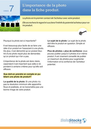 L’importance de la photo
CONSEIL   7          dans la fiche produit.

                     La photo est le premier contact de l’acheteur avec votre produit.
                     Elle accrochera le regard et suscitera l’intérêt du potentiel acheteur pour vo-
                     tre produit.




Pourquoi la photo est si importante?              Le sujet de la photo: Le sujet de la photo
                                                  doit être le produit en question. Simple et
Il est beaucoup plus facile de se faire une       efficace.
idée d’un produit en l’associant à une photo.
De plus, il est démontré qu’un produit illus-     Plus de photos = plus de confiance: vous
tré d’une photo reçoit plus de demandes           pouvez publier jusqu’à 5 photos d’un même
qu’un produit qui n’en a pas.                     produit. Il est vivement conseillé de publier
                                                  un maximum de photos pour augmenter
L’importance de la photo est donc claire,         l’information et la confiance de l’acheteur
cependant il est important que celle-ci ré-       potentiel.
pondent à certains critères pour qu’elle soit
efficace.

Que doit-on prendre en compte en pu-
bliant une photo de produit?

La qualité de la photo: Si une photo n’a
pas la résolution minimum elle apparaîtra
floue et pixélisée, et ne transmettra pas une
bonne image de votre produit.
 
