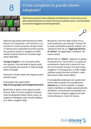 8               Come scegliere le parole chiave
                      adeguate?

                      Delle buona parole chiave utilizzate correttamente ci assicurano un mi-
                      glior posizionamento nei motori di ricerca e attirano verso i nostri prodotti
                      un numero maggiore di clienti potenziali.




Abbiamo già parlato dell’importanza d’iden-       3) Inserire il termine della ricerca che si
tificarsi con l’acquirente, nel momento in cui    vuole analizzare; per esempio “scarpe” Se.
scriviamo il nostro annuncio; ad ogni modo,       si vuole confrontare la parola “scarpe” con
in Internet sono disponibili strumenti gratuiti   “calzature” fare clic su “Aggiungi termine
                                                             ,
che possono aiutarci a scegliere corretta-        di ricerca” ed aggiungere “calzature” nel
mente le parole chiave più ricercate dagli        nuovo campo.
utenti della Web.
                                                  4) Fare clic su “Cerca”: apparirà un grafico
Google Insights è uno strumento effica-           comparativo tra i due termini. In questo ca-
ce e gratuito, che permette di sapere quali       so possiamo notare che il volume di ricer-
sono le parole più ricercate in Internet dagli    che con la parola “scarpe” è di gran lunga
utenti di Google.                                 maggiore; in conseguenza, è molto meglio
                                                  utilizzare questo termine nel titolo o nella
Utilizzarlo è facile; basta solo seguire questi   descrizione della nostra offerta.
semplici passi:
                                                  È consigliabile analizzare con questo stru-
1) Accedere alla pagina Web                       mento tutte le parole che consideriamo
http://www.google.com/insights/search/#           rilevanti per il nostro prodotto. In questo
                                                  modo si faciliterà un miglior posizionamento
2) Nel filtro a destra, dove appare la defi-      dell’offerta, aumentando le possibilità che i
nizione ‘Tutto il mondo’ scegliere la localiz-    nostri annunci vengano raggiunti più facil-
zazione geografica della ricerca; ossia, se       mente attraverso i motori di ricerca.
vogliamo investigare sulle ricerche effettua-
te in Italia, scegliere ‘Italia’
 
