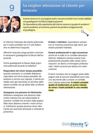 9               La miglior attenzione al cliente po-
                      tenziale

                      Inserire annunci in una pagina web e ricevere contatti non è tutto: dobbia-
                      mo guadagnarci la fiducia degli acquirenti.
                      Se rispondiamo alle aspettative del cliente saremo in grado di vendere il
                      nostro prodotto, al contrario, potremmo perdere un’opportunità
                      di guadagno.




In Internet l’interesse del cliente potenziale    Evitare i malintesi: rispondiamo sempre
per il nostro prodotto non è il solo fattore      con la massima precisione agli utenti, per
che ne determina l’acquisto.                      evitare possibili malintesi.

Affinchè l’acquisto venga portato a termine       Essere professionali in ogni occasione:
è necessario guadagnarsi la fiducia dell’ac-      anche se si tratta di un contatto attraverso
quirente.                                         Internet, dobbiamo sempre essere il più
                                                  professionali possibile nelle nostre comu-
Come guadagnarsi la fiducia degli acqui-          nicazioni: se diamo un’immagine professio-
renti potenziali durante la trattativa?           nale i clienti avranno più fiducia nei nostri
                                                  confronti.
Rispondere nel minor tempo possibile:
quando riceviamo un contatto dobbiamo             È bene ricordare che la maggior parte delle
rispondere nel minor tempo possibile. Se          pagine web di annunci classificati sono solo
tardiamo a fornire una risposta, il cliente po-   uno strumento atto a creare un contatto
trebbe aver già incontrato un fornitore dello     con il cliente potenziale; è nostro compito
stesso prodotto che gli abbia fatto un’offerta    quello di trasformare un primo interes-
interessante.                                     se verso i nostri prodotti in una vendita
                                                  reale.
Assegnare una persona di riferimento:
dobbiamo assegnare una persona nella
nostra impresa che sia responsabile di
ricevere i contatti che arrivano dalla pagina
Web dove abbiamo inserito i nostri annun-
ci. Indichiamo questa persona come riferi-
mento per eventuali domande o richieste di
preventivo.
 