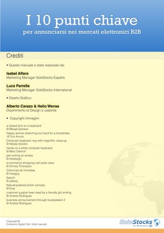 I 10 punti chiave
                 per annunciarsi nei mercati elettronici B2B


Crediti
• Questo manuale è stato realizzato da:

Isabel Alfaro
Marketing Manager SoloStocks España

Luca Parrella
Marketing Manager SoloStocks International

• Diseño Gráfico:

Alberto Carazo & Helio Wense
Dipartimento di Design e usabilità

• Copyright immagini:

a closed lock on a keyboard
© Mikael Damkier
Happy woman stretching out hand for a handshake
 © Yuri Arcurs
Computer keyboard, key with magnifier, close-up
© Nikolai Sorokin
hands on a white computer keyboard
© Marc Dietrich
pen writing an arroba
© ktsdesign
e-commerce shopping cart (side view)
© Christy Thompson
Columnas de monedas
© madguy
Search
© yellowj
Natural polaroid photo concept.
© Eray
customer support team lead by a friendly girl smiling
© Andres Rodriguez
business announcement through loudspeaker 2
© Andres Rodriguez




Copyright ©
Comercio Digital.Tutti i diritti riservati.
 