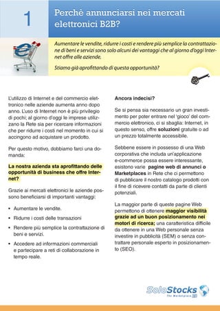 1               Perchè annunciarsi nei mercati
                      elettronici B2B?

                      Aumentare le vendite, ridurre i costi e rendere più semplice la contrattazio-
                      ne di beni e servizi sono solo alcuni dei vantaggi che al giorno d’oggi Inter-
                      net offre alle aziende.
                      Stiamo già aprofittando di questa opportunità?




L’utilizzo di Internet e del commercio elet-      Ancora indecisi?
tronico nelle aziende aumenta anno dopo
anno. L’uso di Internet non è più privilegio      Se si pensa sia necessario un gran investi-
di pochi; al giorno d’oggi le imprese utiliz-     mento per poter entrare nel ‘gioco’ del com-
zano la Rete sia per ricercare informazioni       mercio elettronico, ci si sbaglia: Internet, in
che per ridurre i costi nel momento in cui si     questo senso, offre soluzioni gratuite o ad
accingono ad acquistare un prodotto.              un prezzo totalmente accessibile.

Per questo motivo, dobbiamo farci una do-         Sebbene essere in possesso di una Web
manda:                                            corporativa che includa un’applicazione
                                                  e-commerce possa essere interessante,
La nostra azienda sta aprofittando delle          esistono varie pagine web di annunci o
opportunità di business che offre Inter-          Marketplaces in Rete che ci permettono
net?                                              di pubblicare il nostro catalogo prodotti con
                                                  il fine di ricevere contatti da parte di clienti
Grazie ai mercati elettronici le aziende pos-     potenziali.
sono beneficiarsi di importanti vantaggi:
                                                  La maggior parte di queste pagine Web
•	 Aumentare le vendite.                          permettono di ottenere maggior visibilità
•	 Ridurre i costi delle transazioni              grazie ad un buon posizionamento nei
                                                  motori di ricerca; una caratteristica difficile
•	 Rendere più semplice la contrattazione di      da ottenere in una Web personale senza
   beni e servizi.                                investire in pubblicità (SEM) o senza con-
•	 Accedere ad informazioni commerciali           trattare personale esperto in posizionamen-
   e partecipare a reti di collaborazione in      to (SEO).
   tempo reale.
 