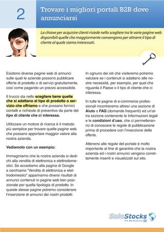 2               Trovare i migliori portali B2B dove
                      annunciarsi

                      La chiave per acquisire clienti risiede nello scegliere tra le varie pagine web
                      disponibili quelle che maggiormente convengono per attrarre il tipo di
                      cliente al quale siamo interessati.




Esistono diverse pagine web di annunci             In ognuno dei siti che visiteremo potremo
sulle quali le aziende possono pubblicare          valutare se i contenuti si adattano alle no-
offerte di prodotto o di servizi gratuitamente,    stre necessità, per esempio, per quel che
cosí come pagando un prezzo accessibile.           riguarda il Paese o il tipo di cliente che ci
                                                   interessa.
Il trucco sta nello scegliere bene quelle
che si adattano al tipo di prodotto o ser-         In tutte le pagine di e-commerce profes-
vizio che offriamo e che possano fornirci          sionali incontreremo altresí una sezione di
contatti e richieste di preventivo da parte del    Aiuto o FAQ (domande frequenti) ed un’al-
tipo di cliente che ci interessa.                  tra sezione contenente le Informazioni legali
                                                   e le condizioni d’uso, che ci permetteran-
Utilizzare un motore di ricerca è il metodo        no di conoscere le regole di pubblicazione
più semplice per trovare quelle pagine web         prima di procedere con l’inserzione delle
che possano apportare maggior valore alla          offerte.
nostra azienda.
                                                   Attenersi alle regole del portale è molto
Vediamolo con un esempio:                          importante al fine di garantire che la nostra
                                                   azienda ed i nostri annunci vengano corret-
Immaginiamo che la nostra azienda si dedi-
                                                   tamente inseriti e visualizzati sul sito.
chi alla vendita di elettronica e elettrodome-
stici. Se accediamo alla pagina di Google
e cerchiamo “Vendita di elettronica e elet-
trodomestici” appariranno diversi risultati di
annunci contenuti in pagine web ben posi-
zionate per quella tipologia di prodotto. In
queste stesse pagine potremo considerare
l’inserzione di annunci dei nostri prodotti.
 