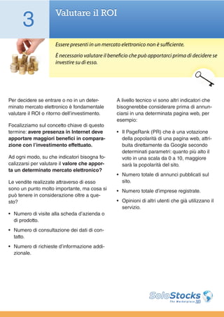 3              Valutare il ROI


                     Essere presenti in un mercato elettronico non è sufficiente.
                     È necessario valutare il beneficio che può apportarci prima di decidere se
                     investire su di esso.




Per decidere se entrare o no in un deter-        A livello tecnico vi sono altri indicatori che
minato mercato elettronico è fondamentale        bisognerebbe considerare prima di annun-
valutare il ROI o ritorno dell’investimento.     ciarsi in una determinata pagina web, per
                                                 esempio:
Focalizziamo sul concetto chiave di questo
termine: avere presenza in Internet deve         •	 Il PageRank (PR) che è una votazione
apportare maggiori benefici in compara-             della popolarità di una pagina web, attri-
zione con l’investimento effettuato.                buita direttamente da Google secondo
                                                    determinati parametri: quanto più alto il
Ad ogni modo, su che indicatori bisogna fo-         voto in una scala da 0 a 10, maggiore
calizzarsi per valutare il valore che appor-        sarà la popolarità del sito.
ta un determinato mercato elettronico?
                                                 •	 Numero totale di annunci pubblicati sul
Le vendite realizzate attraverso di esso            sito.
sono un punto molto importante, ma cosa si       •	 Numero totale d’imprese registrate.
può tenere in considerazione oltre a que-
sto?                                             •	 Opinioni di altri utenti che già utilizzano il
                                                    servizio.
•	 Numero di visite alla scheda d’azienda o
   di prodotto.
•	 Numero di consultazione dei dati di con-
   tatto.
•	 Numero di richieste d’informazione addi-
   zionale.
 