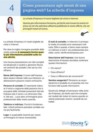 4               Come presentarsi agli utenti di una
                      pagina web? La scheda d’impresa

                      La scheda d’impresa è il nostro biglietto da visita in Internet.
                      Quanta più informazione forniamo, più facile sarà trovare la nostra im-
                      presa sia nel sito web dove abbiamo pubblicato le nostre offerte, che nei
                      principali motori di ricerca.




La scheda d’impresa è il nostro biglietto da       E-mail di contatto: in Internet è il principa-
visita in Internet.                                le medio di contatto ed é necessario indi-
                                                   carlo. Oltre a questo, è bene usare sempre
Per dare la miglior immagine possibile della       un indirizzo e-mail il più professionale pos-
nostra azienda è necessario fornire quan-          sibile, come: info@nomeimpresa.com.
ta più informazione possibile sulla no-
stra attività.                                     Descrizione dell’impresa: Una buona
                                                   descrizione d’impresa dovrebbe contenere
Una buona presentazione con dati completi          queste informazioni:
ed attualizzati ci aiuterà a generare fiducia
nei confronti dei prodotti o dei servizi che       •	 Chi siamo?
offriamo.
                                                   •	 Cosa offriamo?
Nome dell’impresa: Il nome dell’impresa            •	 Cosa ci differenzia dai concorrenti?
deve essere indicato nella sua interezza. Le
abbreviazioni possono creare confusione.           Sembra esagerato? Pensiamo se acqui-
                                                   steremmo il prodotto di un’azienda che non
Persona di contatto: È importante indica-          fornisce tutte queste informazioni.
re il nome e cognome della persona che si
occuperà delle richieste provenienti dal sito.     Quanti più dettagli s’inseriscano nella sche-
Indicare solo il nome o un diminutivo (Da-         da d’impresa, più facile sarà che compaia
ni, Ale ecc…) può dare un’immagine poco            nei risultati dei motori di ricerca quando un
professionale della nostra azienda.                cliente potenziale ricerchi i prodotti da noi
                                                   trattati.
Telefono e indirizzo: Fornirli è fondamen-
tale. I clienti potranno prendere contatto con
noi più facilmente.

Logo: è auspicabile inserirlo per creare
un’immagine di marca riconoscibile
 