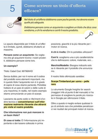 5                Come scrivere un titolo d’offerta
                       efficace?

                       Nel titolo di un’offerta dobbiamo usare poche parole, ma devono essere
                       quelle più adeguate.
                       Dobbiamo pensare come un acquirente e scegliere un titolo che dica: cosa
                       vendiamo, a chi lo vendiamo e com’è il nostro prodotto.




Lo spazio disponibile per il titolo di un’offer-   posizione, giacchè è la più rilevante per i
ta è limitato, quindi, dobbiamo sfruttarlo al      motori di ricerca.
massimo.
                                                   A chi è rivolto: Chi lo potrebbe utilizzare?
Pensare come un acquirente: Se voglia-
mo che gli acquirenti trovino i nostri prodot-     Com’è: scegliamo una o più caratteristiche
ti, dobbiamo pensare come loro.                    che lo definiscano: colore, materiale, ecc…

Un esempio?                                        Marchio/Modello: Bisogna indicarlo solo
                                                   se è rilevante per il prodotto che annuncia-
Titolo: Cabel Cod. 96798AHO                        mo.

Senza dubbio, per noi il nome ed il codice         Il nostro titolo ottimizzato sarebbe:
del prodotto sono elementi importanti, ma
in questo titolo l’acquirente non è in grado       Scarpe Timberland per uomo – pelle
di capire di cosa stiamo parlando. Potrebbe        nero
trattarsi di un paio di calzini o delle ruote di
                                                   Lo strumento Google Insights for search
una macchina. In realtà, nel nostro esempio
                                                   (maggiori info al punto 8 del manuale) ci ha
stiamo annunciando un paio di scarpe.
                                                   permesso di scegliere le parole più ricerca-
Lasciamo da parte codici e riferimenti d’or-       te in Google per ottimizzare il titolo.
dine tecnico e concentriamoci sull’infor-
mazione realmente rilevante che attrarrà           Oltre a questo è meglio evitare qualsiasi ti-
più visite al nostro prodotto.                     po di simbolo raro che potrebbe penalizzar-
                                                   ci nei risultati dei principali motori di ricerca.
Che informazione non può mancare in
un buon titolo?

Di cosa si tratta: È l’informazione più im-
portante e dev’essere collocata in prima
 