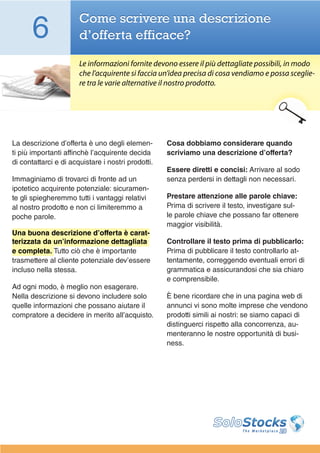 6                Come scrivere una descrizione
                       d’offerta efficace?

                       Le informazioni fornite devono essere il più dettagliate possibili, in modo
                       che l’acquirente si faccia un’idea precisa di cosa vendiamo e possa sceglie-
                       re tra le varie alternative il nostro prodotto.




La descrizione d’offerta è uno degli elemen-        Cosa dobbiamo considerare quando
ti più importanti affinchè l’acquirente decida      scriviamo una descrizione d’offerta?
di contattarci e di acquistare i nostri prodotti.
                                                    Essere diretti e concisi: Arrivare al sodo
Immaginiamo di trovarci di fronte ad un             senza perdersi in dettagli non necessari.
ipotetico acquirente potenziale: sicuramen-
te gli spiegheremmo tutti i vantaggi relativi       Prestare attenzione alle parole chiave:
al nostro prodotto e non ci limiteremmo a           Prima di scrivere il testo, investigare sul-
poche parole.                                       le parole chiave che possano far ottenere
                                                    maggior visibilità.
Una buona descrizione d’offerta è carat-
terizzata da un’informazione dettagliata            Controllare il testo prima di pubblicarlo:
e completa. Tutto ciò che è importante              Prima di pubblicare il testo controllarlo at-
trasmettere al cliente potenziale dev’essere        tentamente, correggendo eventuali errori di
incluso nella stessa.                               grammatica e assicurandosi che sia chiaro
                                                    e comprensibile.
Ad ogni modo, è meglio non esagerare.
Nella descrizione si devono includere solo          È bene ricordare che in una pagina web di
quelle informazioni che possano aiutare il          annunci vi sono molte imprese che vendono
compratore a decidere in merito all’acquisto.       prodotti simili ai nostri: se siamo capaci di
                                                    distinguerci rispetto alla concorrenza, au-
                                                    menteranno le nostre opportunità di busi-
                                                    ness.
 