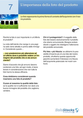 7              L’importanza della foto del prodotto


                     La foto rappresenta la prima forma di contatto dell’acquirente con il nos-
                     tro prodotto.




Perchè la foto è cosí importante in un’offerta   Chi è il protagonista?: Il soggetto della
di prodotto?                                     foto dev’essere esclusivamente il prodotto
                                                 che stiamo annunciando. Bisogna evitare
La vista dell’utente che naviga in una pagi-     sfondi o oggetti che distolgano l’attenzione
na web viene attratta in primis dalle immagi-    dal prodotto annunciato.
ni. Considerato questo…
                                                 Più foto = più fiducia: se abbiamo la pos-
…non presteremmo più attenzione ad               sibilità d’inserire più di una foto del nostro
un’offerta dove è possibile vedere un’im-        prodotto, sfruttiamo questa opportunità
magine del prodotto che si sta annun-
                                                 giacchè aumenterà l’interesse e la fiducia
ciando?
                                                 dell’acquirente potenziale nei nostri con-
Siamo d’accordo che gli annunci devono           fronti.
contenere una foto; ad ogni modo, è bene
tenere in considerazione che non tutte le
foto hanno la stessa efficacia.

Cosa dobbiamo considerare quando
inseriamo una foto di prodotto?

Curare al massimo la qualità della foto:
se la qualità non è sufficiente non darà una
buona immagine del prodotto che vogliamo
vendere.
 