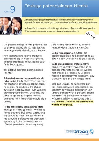 Obsługa potencjalnego klienta
PUNKT   9
                  Zamieszczenie ogłoszenia sprzedaży na stonach internetowych i otrzymywanie
                  zapytań ofertowych to nie wszyskto: musisz zdobyć zaufanie potencjalnych klientów.

                  Jeśli spełnisz oczekiwania potencjalnego klienta sprzedasz produkt, który oferujesz.
                  W innym razie przegapisz szansę na zdobycie nowego odbiorcy.




Dla potencjalnego klienta produkt jest           jako osobę kontaktowa by zdobyć
co prawda ważny ale istnieją jeszcze             jeszcze więcej zaufania klientów.
inne argumenty decydujące o kupnie.
                                                 Unikaj nieporozumień: Staraj się
Aby jednorazowe kupno produktu                   odpowiedzieć jak najdokładniej na za-
przerodziło się w długotrwałą wspó-              pytania aby uniknąć niedo-powiedzeń.
łpracę sprzedawca musi zdobyć zau-
fanie kupującego.                                Bądź jak najbardziej profesjonalny:
                                                 mimo, że kontakty zawierane są za
Jak zdobyć zaufanie potencjalnego                pomocą internetu staraj się być jak
klienta?                                         najbardziej profesjonalny w komu-
                                                 nikacji z potencjalnymi klientami, aby
Odpowiedz na zapytania możliwie jak              ci zdobyli zaufanie do Twojej firmy.
najszybciej: kiedy otrzymasz zapyta-
nie ofertowe powienieś odpowiedzieć              Weź pod uwagę, że większość por-
na nie jak najszybciej. Im dłużej                tali internetowych z ogłoszeniami są
zwlekasz z odpowiedzią tym większe               kanałem zawierania pierwszych kon-
prawdo-podobieństwo, że klient zna-              taktów biznesowych z po-tencjalnymi
jdzie i kupi produkt gdzie indziej,              klientami. Po pierwszym kontakcie
ponieważ inna firma pospieszyła się z            wszystko zależy od tego, czy uda Ci
ofertą.                                          się zamienić pierwsze zainteresowanie
                                                 w stałą współpracę.
Podaj dane osoby kontaktowej, która
zajmuje się obsługą klienta: W każdej
firmie powinna być osoba zajmująca
się odpowiadaniem na zamówienia
lub zapytania ofertowe na ogłoszenia
sprzedaży, które zamieszczasz na
różnych portalach. Wskaż tę osobę
 