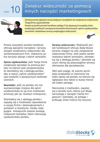 Zwiększ widoczność za pomocą
PUNKT   10        innych narzędzi marketingowch
                  Zamieszczanie ogłoszeń nie jest jedynym narzędziem do zwiększenia widoczności
                  Twojej firmy i jej produktów.
                  Prawie wszystkie portale handlowe oddają Ci do dyspozycji narzędzia, które
                  zwiększają możliwość nawiązania kontaków biznesowych: opinie użytkowników,
                  newsletter i dodatkowe serwisy zwiększające widoczność .




Prawie wszystkie portale handlowe             Serwisy widoczności: Większość por-
oferują specjalne narzędzia i serwisy         tali handlowych oferuje doda-tkowe
służące zwiększeniu widoczności dla           serwisy mające na celu zwiększenie
zainteresowanych firm. Zobaczmy ja-           widoczności firmy. Jeśli jesteś zainte-
kie korzyści płynął z takich serwisów:        resowany takimi serwisami, skontak-
                                              tuj się z obsługą portalu i dowiedz się
Opinie użytkowników: jeśli Twoja firma        czym różnią się poszczególne serwisy
zwiększyła sprzedaż za pomocą por-            oferowane dla sprzedawców.
talu na którym jest zarejestrowana
to skontaktuj się z obsługą portalu           Weź pod uwagę, że sukces sprze-
aby w sekcji „opinie użytkowników”            daży produktów w internecie nie
opo-wiedzieć o pozytywnych doświad-           tylko zależy od portalu na którym się
czeniach.                                     ogłaszasz lecz także w dużej mierze
                                              od Ciebie samego.
Newsletter: jeśli na portalu nie ma
wyznaczonego miejsca dla opinii               Skorzystaj z możliwości, zapytaj
użytkowników to są inne możliwości            się o porady tych, którzy już długo
promocji jak np. biuletyn miesięczny.         korzystają z narzędzi marke-tin-
                                              gowych i pamiętaj, że pytając i
Skontaktuj się z obsługą portalu i            próbując wiele można się nauczyć.
zapytaj się o możliwości opowidzenia
o swojej firmie i doświadczeniach z
portalem w biuletynie. Osoby reda-
gujące miesięcznik zawsze szukają
ciekawych tematów, które interesują
użytkowników portalu.
 
