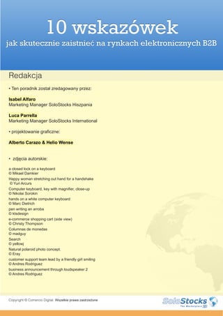 10 wskazówek
jak skutecznie zaistnieć na rynkach elektronicznych B2B


Redakcja
• Ten poradnik został zredagowany przez:

Isabel Alfaro
Marketing Manager SoloStocks Hiszpania

Luca Parrella
Marketing Manager SoloStocks International

• projektowanie graficzne:

Alberto Carazo & Helio Wense


• zdjęcia autorskie:

a closed lock on a keyboard
© Mikael Damkier
Happy woman stretching out hand for a handshake
 © Yuri Arcurs
Computer keyboard, key with magnifier, close-up
© Nikolai Sorokin
hands on a white computer keyboard
© Marc Dietrich
pen writing an arroba
© ktsdesign
e-commerce shopping cart (side view)
© Christy Thompson
Columnas de monedas
© madguy
Search
© yellowj
Natural polaroid photo concept.
© Eray
customer support team lead by a friendly girl smiling
© Andres Rodriguez
business announcement through loudspeaker 2
© Andres Rodriguez




Copyright © Comercio Digital. Wszelkie prawa zastrzeżone
 