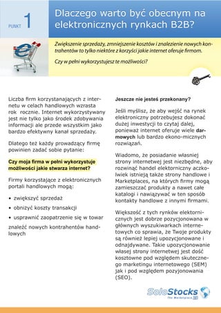 Dlaczego warto być obecnym na
PUNKT   1         elektronicznych rynkach B2B?
                  Zwiększenie sprzedaży, zmniejszenie kosztów i znalezienie nowych kon-
                  trahentów to tylko niektóre z korzyści jakie internet oferuje firmom.
                  Czy w pełni wykorzystujesz te możliwości?




Liczba firm korzystanających z inter-       Jeszcze nie jesteś przekonany?
netu w celach handlowych wzrasta
rok rocznie. Internet wykorzystywany        Jeśli myślisz, że aby wejść na rynek
jest nie tylko jako środek zdobywania       elektroniczny potrzebujesz dokonać
informacji ale przede wszystkim jako        dużej inwestycji to czytaj dalej,
bardzo efektywny kanał sprzedaży.           ponieważ internet oferuje wiele dar-
                                            mowych lub bardzo ekono-micznych
Dlatego też każdy prowadzący firmę          rozwiązań.
powinien zadać sobie pytanie:
                                            Wiadomo, że posiadanie własniej
Czy moja firma w pełni wykorzystuje         strony internetwej jest niezbędne, aby
możliwości jakie stwarza internet?          rozwinąć handel elektorniczny aczko-
                                            lwiek istnieją także strony handlowe i
Firmy korzystające z elektronicznych        Marketplaces, na których firmy mogą
portali handlowych mogą:                    zamieszczać produkty a nawet całe
                                            katalogi i nawiązywać w ten sposób
• zwiększyć sprzedaż                        kontakty handlowe z innymi firmami.
• obniżyć koszty transakcji
                                            Większość z tych rynków elektorni-
• usprawnić zaopatrzenie się w towar        cznych jest dobrze pozycjonowana w
znaleźć nowych kontrahentów hand-           głównych wyszukiwarkach interne-
lowych                                      towych co sprawia, że Twoje produkty
                                            są również lepiej upozycjonowane i
                                            odnajdywane. Takie upozycjonowanie
                                            własej strony internetwej jest dość
                                            kosztowne pod względem skuteczne-
                                            go marketingu internetowego (SEM)
                                            jak i pod względem pozyjonowania
                                            (SEO).
 