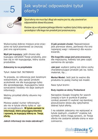 Jak wybrać odpowiedni tytuł
PUNKT   5          oferty?
                   Tytuł oferty nie musi być długi ale ważne jest to, aby zawierał on
                   odpowiednie słowa kluczowe.
                   Postaw się w roli potencjalnego klienta i wybierz tytuł, który opisuje co
                   sprzedajesz i dla kogo ten produkt jest przeznaczony.




Wykorzystaj dobrze miejsce prze-znac-          O jaki produkt chodzi: Najważniejsze
zone na tytuł pownieważ za zwyczaj             jest pierwsze słowo, ponieważ ma ono
jest ono ograniczone.                          najwięcej wagi i relewancji dla wyszu-
                                               kiwarek.
Myśl jak kupujący: jeśli chcesz aby
kupujący odnaleźli Twoje produkty, pos-        Dla kogo/dla czego jest prze-znaczony:
taw się w roli kupującego, który szuka         dla mężczyzny, kobiety lub jako część
produktów.                                     zamienna do sprzętu

Zobaczmy to na przykładzie                     Jaki jest: wybierz jedną lub różne cechy
                                               charakteryzujące produkt jak np. kolor,
Tytuł: Kabel Ref. 96798AHO                     materiał, itp...

To prawda, że referencja jest świetnym         Marka/ Model: Jeśli jest to ważne dla
wskaźnikiem, aby opisać produkt                produktu to podaj markę lub model.
aczkolwiek nie dla kupującego tylko
dla sprzedającego. Kupującemu takie            Nasz tytuł brzmi:
oznaczenie niestety nie daje żadnych
informacji.                                    Buty męskie ze skóry Timberland

Weźmy przykład oferty obuwia mę-               Narzędzie Google Insights for search
skiego.                                        (więcej o tym w punkcie 8 podrę-
                                               cznika) pozwoli Ci wybrać naj-bardziej
Możesz podać numer referenyjny                 poszukiwane słowa aby optymalnie
ale nie w tytule oferty tylko w opi-           dobrać tytuł oferty.
sie szczegółowym. W tytule zamieść te
informacje, które przyciągną klientów          I na ostatek zalecamy nie wpisywać w
i sprawią, że kupujący klikną na Twoją         tytule żadnych „rzadkich” znaków lub
ofertę.                                        symboli, które mogą sprawić, że Twoja
                                               oferta nie zostanie odnale-ziona w wys-
Jakich informacji nie może zabraknąć?          zukiwarce.
 