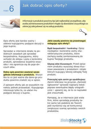 Jak dobrać opis oferty?
PUNKT   6
                 Informacje o produkcie powinny być jak najbardziej szczegółowe, aby
                 osoba zainteresowana produktem mogła się dowiedzieć wszystkiego co
                 ułatwi jej zdecydować się na zakup produktu.




Opis oferty jest bardzo ważny i           Jakie zasady powinno się przestrzegać
ułatwia kupującemu podjęcie decyzji o     redagując opis oferty?
jego kupnie.
                                          Bądź bezpośredni i konkretny: Opisz
Sprzedaż w internecie działa na po-       niezbędne i konkretne cechy cha-
dobnych zasadach jak sprzedaż             rakterystyczne produktu, które
bezpośrednia. Kupującemu, który           zachęcą osobę zainteresowaną do
wchodzi do sklepu i pyta o konkretny      kupna Twojego produktu.
produkt, sprzedawca wyjaśnia wszy-
stko i nie ogranicza się do poje-dn-      Używaj słów kluczowych: Przed opisa-
czych słów.                               niem produktu wyszukaj słowa kluc-
                                          zowe powiazane z produktem i dzięki
Dobry opis powinien zawierać szcze-       którym kupujący łatwiej odnajdą Twój
gółowe informacje o produkcie. Wszys-     produkt.
tko to co jest ważne dla dane-go pro-
duktu powinno znaleźć się w opisie.       Przeczytaj opis zanim go opublikujesz:
                                          Zanim klikniesz na przycisk „Zamieść
Z opiesem oferty jak ze wszystkim nie     ogłoszenie” sprawdź napisany tekst:
należy jednak przesadzać. Kupującego      popraw ewentualne błędy ortografi-
interesuje tylko to, co ułatwi mu         czne i upewnij się, że to co napisałeś
podjęcie decyzji o kupnie.                jest zrozumiałe.

                                          Pamiętaj, że w internecie jest wiele
                                          firm, które sprzedają produkty ta-
                                          kie same lub podobne do Twoich:
                                          jeśli wyróżnisz się od konkurencji
                                          zwiększysz szansę sprzedaży swoich
                                          produktów.
 