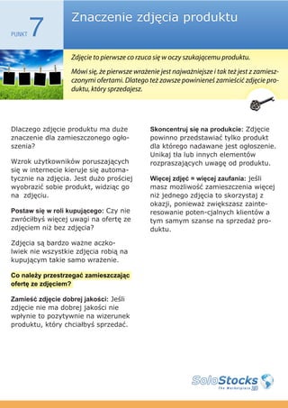 Znaczenie zdjęcia produktu
PUNKT   7
                  Zdjęcie to pierwsze co rzuca się w oczy szukającemu produktu.
                  Mówi się, że pierwsze wrażenie jest najważniejsze i tak też jest z zamiesz-
                  czonymi ofertami. Dlatego też zawsze powinieneś zamieścić zdjęcie pro-
                  duktu, który sprzedajesz.




Dlaczego zdjęcie produktu ma duże             Skoncentruj się na produkcie: Zdjęcie
znaczenie dla zamieszczonego ogło-            powinno przedstawiać tylko produkt
szenia?                                       dla którego nadawane jest ogłoszenie.
                                              Unikaj tła lub innych elementów
Wzrok użytkowników poruszających              rozpraszających uwagę od produktu.
się w internecie kieruje się automa-
tycznie na zdjęcia. Jest dużo prościej        Więcej zdjęć = więcej zaufania: jeśli
wyobrazić sobie produkt, widziąc go           masz możliwość zamieszczenia więcej
na zdjęciu.                                   niż jednego zdjęcia to skorzystaj z
                                              okazji, ponieważ zwiększasz zainte-
Postaw się w roli kupującego: Czy nie         resowanie poten-cjalnych klientów a
zwróciłbyś więcej uwagi na ofertę ze          tym samym szanse na sprzedaż pro-
zdjęciem niż bez zdjęcia?                     duktu.

Zdjęcia są bardzo ważne aczko-
lwiek nie wszystkie zdjęcia robią na
kupującym takie samo wrażenie.

Co należy przestrzegać zamieszczając
ofertę ze zdjęciem?

Zamieść zdjęcie dobrej jakości: Jeśli
zdjęcie nie ma dobrej jakości nie
wpłynie to pozytywnie na wizerunek
produktu, który chciałbyś sprzedać.
 