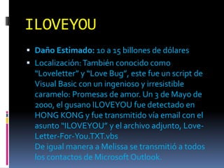 ILOVEYOU
 Daño Estimado: 10 a 15 billones de dólares
 Localización: También conocido como
  “Loveletter” y “Love Bug”, este fue un script de
  Visual Basic con un ingenioso y irresistible
  caramelo: Promesas de amor. Un 3 de Mayo de
  2000, el gusano ILOVEYOU fue detectado en
  HONG KONG y fue transmitido vía email con el
  asunto “ILOVEYOU” y el archivo adjunto, Love-
  Letter-For-You.TXT.vbs
  De igual manera a Melissa se transmitió a todos
  los contactos de Microsoft Outlook.
 