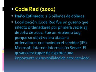  Code Red (2001)
 Daño Estimado: 2.6 billones de dólares
 Localización: Code Red fue un gusano que
 infecto ordenadores por primera vez el 13
 de Julio de 2001. Fue un virulento bug
 porque su objetivo era atacar a
 ordenadores que tuvieran el servidor (IIS)
 Microsoft Internet Información Server. El
 gusano era capaz de explotar una
 importante vulnerabilidad de este servidor.
 