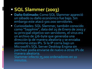  SQL Slammer (2003)
 Daño Estimado: Como SQL Slammer apareció
  un sábado su daño económico fue bajo. Sin
  embargo este atacó 500.000 servidores.
 Curiosidades: SQL Slammer, también conocido
  como “Sapphire”, data del 25 de Enero de 2003 y
  su principal objetivo son servidores, el virus era
  un archivo de 376-byte que generaba una
  dirección Ip de manera aleatoria y se enviaba
  asimismo estas IPs. Si la IP corría bajo un
  Microsoft’s SQL Server Desktop Engina sin
  parchear podía enviarse de nuevo a otras IPs de
  manera aleatoria.
  Slammer infectó 75,000 ordenadores en 10
  minutos.
 