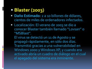  Blaster (2003)
 Daño Estimado: 2 a 10 billones de dólares,
  cientos de miles de ordenadores infectados.
 Localización: El verano de 2003 se dio a
  conocer Blaster también llamado “Lovsan” o
  “MSBlast”.
  El virus se detectó un 11 de Agosto y se
  propagó rápidamente, en sólo dos días.
  Transmitió gracias a una vulnerabilidad en
  Windows 2000 y Windows XP, y cuando era
  activado abría un cuadro de diálogo en el cual
  el apagado del sistema era inminente.
 