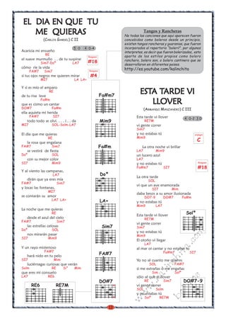13
w
w
w
.kalinchita.com
boleros
ESTESTESTESTESTA TA TA TA TA TARDE VIARDE VIARDE VIARDE VIARDE VI
LLOVERLLOVERLLOVERLLOVERLLOVER
(ARMANDO MANZANERO) C III
Esta tarde vi llover
RE7M
vi gente correr
Sim7
y no estabas tú
Mim9
La otra noche vi brillar
LA7 Mim9
un lucero azul
LA7
y no estabas tú
Fa#m7 SI7
La otra tarde
SOL
vi que un ave enamorada
SI7 Mim
daba besos a su amor ilusionada
DO7-9 DO#7 Fa#m
y no estabas tú
Mim9 LA7
Esta tarde vi llover
RE7M
vi gente correr
Sim7
y no estabas tú
Mim9
El otoño vi llegar
LA7
al mar oi cantar y no estabas tu
Fa#m7 SI7
Yo no sé cuanto me quieres
SOL FA#7
si me extrañas o me engañas
Sim Solº
sólo sé que vi llover
RE Sim7
vi gente correr
SOL Solm
y no estabas tú
Solº RE7M
EL DIA EN QUE TUEL DIA EN QUE TUEL DIA EN QUE TUEL DIA EN QUE TUEL DIA EN QUE TU
ME QUIERASME QUIERASME QUIERASME QUIERASME QUIERAS
(CARLOS GARDEL) C II
Acaricia mi ensueño
RE
el suave murmullo . . de tu suspirar
Sim7-Doº LA7
cómo ríe la vida
FA#7 Sim7
si tus ojos negros me quieren mirar
MI7 LA LA+
Y si es mío el amparo
RE
de tu risa leve
Fa#m
que es como un cantar
DO#7 Fa#m
ella aquieta mi herida
FA#7 SI7
todo todo se olvi. . . . i . . da
MI7 SOL-Solm-LA7
El día que me quieras
RE
la rosa que engalana
FA#7 Sim7
se vestirá de fiesta
Doº SOL
con su mejor color
SI7 Mim9
Y al viento las campanas,
LA7
dirán que ya eres mía
FA#7 Sim7
y locas las fontanas,
MI7
se contarán su amor
LA7 LA+
La noche que me quieras
RE
desde el azul del cielo
FA#7 Sim7
las estrellas celosas
Doº SOL
nos mirarán pasar
SI7 Mim9
Y un rayo misterioso
FA#7
hará nido en tu pelo
SI7 Mim
luciérnagas curiosas que verán
Solm RE Si° Mim
que eres mi consuelo
LA7 RE6
5 0 4 0-4
Sim7
Doº
FA#7
LA+
Fa#m
Mim9
DO#7
x
x
4 0-2 3 0
Tangos y Rancheras
No todas las canciones que aqui aparecen fueron
concebidos como boleros desde un principio,
existen tangos rancheras y guaranias, que fueron
incorporados al repertorio “boleril”, por algunos
interpretes, es decir que fueron bolerizados,. esto
aparte de los estilos propios como bolero
ranchero, bolero son, o bolero cantinero que se
desarrollaron en diferentes paises.
http://es.youtube.com/kalinchitaRasgueo
#4
Rasgueo
#18
arpegio
C
Fa#m7
Rasgueo
#18
RE7MRE6
DO#7-9
Solº
 