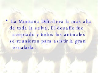 La Montaña Difícil era la mas alta de toda la selva. El desafío fue   aceptado y todos los animales se reunieron para asistir la gran   escalada.  