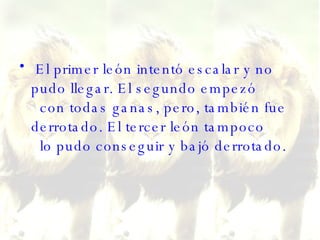 El primer león intentó escalar y no pudo llegar. El segundo empezó   con todas ganas, pero, también fue derrotado. El tercer león tampoco   lo pudo conseguir y bajó derrotado.  