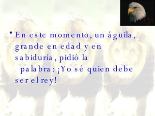En este momento, un águila, grande en edad y en sabiduría, pidió la   palabra: ¡Yo sé quien debe ser el rey!  
