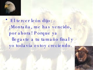 El tercer león dijo: - ¡Montaña, me has vencido, por ahora! Porque ya   llegaste a tu tamaño final y yo todavía estoy creciendo. 