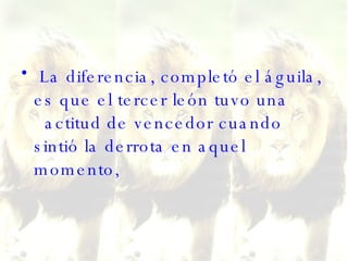 La diferencia, completó el águila, es que el tercer león tuvo una   actitud de vencedor cuando sintió la derrota en aquel momento,  