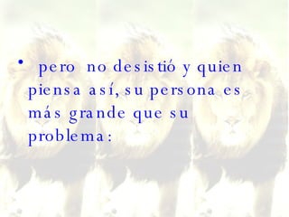 pero  no desistió y quien piensa así, su persona es más grande que su problema: 