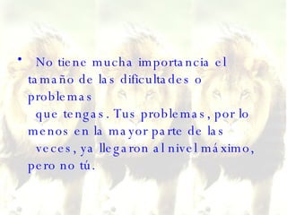 No tiene mucha importancia el tamaño de las dificultades o problemas   que tengas. Tus problemas, por lo menos en la mayor parte de las   veces, ya llegaron al nivel máximo, pero no tú. 