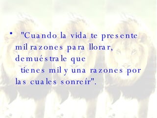 "Cuando la vida te presente mil razones para llorar, demuéstrale que   tienes mil y una razones por las cuales sonreír". 