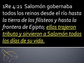 1Re 4:21 Salomón gobernaba
todos los reinos desde el río hasta
la tierra de los filisteos y hasta la
frontera de Egipto; ellos trajeron
tributo y sirvieron a Salomón todos
los días de su vida.
 