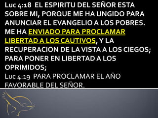 Luc 4:18 EL ESPIRITU DEL SEÑOR ESTA
SOBRE MI, PORQUE ME HA UNGIDO PARA
ANUNCIAR EL EVANGELIO A LOS POBRES.
ME HA ENVIADO PARA PROCLAMAR
LIBERTAD A LOS CAUTIVOS, Y LA
RECUPERACION DE LA VISTA A LOS CIEGOS;
PARA PONER EN LIBERTAD A LOS
OPRIMIDOS;
Luc 4:19 PARA PROCLAMAR EL AÑO
FAVORABLE DEL SEÑOR.
 
