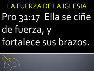 LA FUERZA DE LA IGLESIA
Pro 31:17 Ella se ciñe
de fuerza, y
fortalece sus brazos.
 