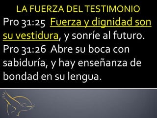 LA FUERZA DEL TESTIMONIO
Pro 31:25 Fuerza y dignidad son
su vestidura, y sonríe al futuro.
Pro 31:26 Abre su boca con
sabiduría, y hay enseñanza de
bondad en su lengua.
 