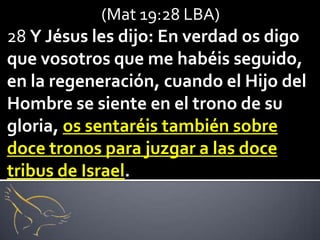 (Mat 19:28 LBA)
28 Y Jésus les dijo: En verdad os digo
que vosotros que me habéis seguido,
en la regeneración, cuando el Hijo del
Hombre se siente en el trono de su
gloria, os sentaréis también sobre
doce tronos para juzgar a las doce
tribus de Israel.
 