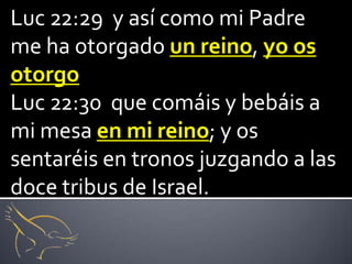 Luc 22:29 y así como mi Padre
me ha otorgado un reino, yo os
otorgo
Luc 22:30 que comáis y bebáis a
mi mesa en mi reino; y os
sentaréis en tronos juzgando a las
doce tribus de Israel.
 