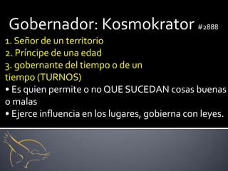 Gobernador: Kosmokrator #2888
1. Señor de un territorio
2. Príncipe de una edad
3. gobernante del tiempo o de un
tiempo (TURNOS)
• Es quien permite o no QUE SUCEDAN cosas buenas
o malas
• Ejerce influencia en los lugares, gobierna con leyes.
 