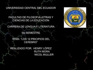 UNIVERSIDAD CENTRAL DEL ECUADOR


 FACULTAD DE FILOSOFIA LETRAS Y
   CIENCIAS DE LA EDUCACIÓN

CARRERA DE LENGUA Y LITERATURA

         5to SEMESTRE

   TEMA: “LOS 12 PRICIPIOS DEL
            CEREBRO”

  REALIZADO POR: HENRY LÓPEZ
                 RUTH MORA
                  NICOL MULLER
 