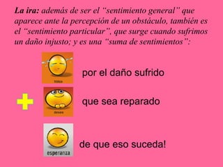 La ira: además de ser el “sentimiento general” que
aparece ante la percepción de un obstáculo, también es
el “sentimiento particular”, que surge cuando sufrimos
un daño injusto; y es una “suma de sentimientos”:
por el daño sufrido
que sea reparado
de que eso suceda!
 