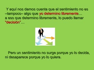 Y aquí nos damos cuenta que el sentimiento no esY aquí nos damos cuenta que el sentimiento no es
–tampoco– algo que–tampoco– algo que yoyo determino librementedetermino libremente……
a eso que determino libremente, lo puedo llamara eso que determino libremente, lo puedo llamar
“decisión”“decisión”……
Pero un sentimiento no surge porque yo lo decida,Pero un sentimiento no surge porque yo lo decida,
ni desaparece porque yo lo quiera.ni desaparece porque yo lo quiera.
 