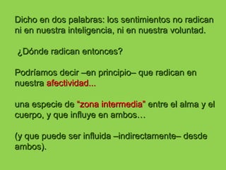 Dicho en dos palabras: los sentimientos no radicanDicho en dos palabras: los sentimientos no radican
ni en nuestra inteligencia, ni en nuestra voluntad.ni en nuestra inteligencia, ni en nuestra voluntad.
¿Dónde radican entonces?¿Dónde radican entonces?
Podríamos decir –en principio– que radican enPodríamos decir –en principio– que radican en
nuestranuestra afectividad...afectividad...
una especie deuna especie de “zona intermedia”“zona intermedia” entre el alma y elentre el alma y el
cuerpo, y que influye en ambos…cuerpo, y que influye en ambos…
(y que puede ser influida –indirectamente– desde(y que puede ser influida –indirectamente– desde
ambos).ambos).
 
