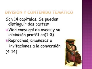 Son 14 capitulos. Se pueden
distinguir dos partes:
Vida conyugal de oseas y su
iniciación profética(1-3)
Reproches, amenazas e
invitaciones a la conversión
(4-14)
 