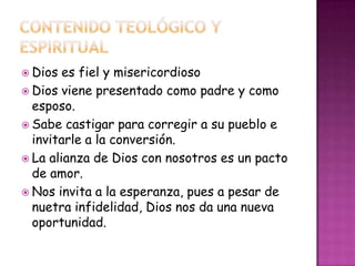  Dios es fiel y misericordioso
 Dios viene presentado como padre y como
esposo.
 Sabe castigar para corregir a su pueblo e
invitarle a la conversión.
 La alianza de Dios con nosotros es un pacto
de amor.
 Nos invita a la esperanza, pues a pesar de
nuetra infidelidad, Dios nos da una nueva
oportunidad.
 
