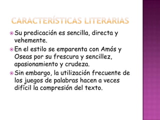  Su predicación es sencilla, directa y
vehemente.
 En el estilo se emparenta con Amós y
Oseas por su frescura y sencillez,
apasionamiento y crudeza.
 Sin embargo, la utilización frecuente de
los juegos de palabras hacen a veces
difícil la compresión del texto.
 