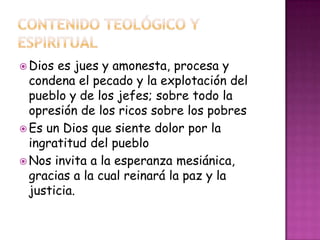  Dios es jues y amonesta, procesa y
condena el pecado y la explotación del
pueblo y de los jefes; sobre todo la
opresión de los ricos sobre los pobres
 Es un Dios que siente dolor por la
ingratitud del pueblo
 Nos invita a la esperanza mesiánica,
gracias a la cual reinará la paz y la
justicia.
 