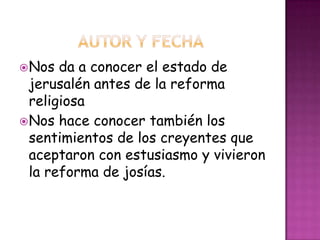 Nos da a conocer el estado de
jerusalén antes de la reforma
religiosa
Nos hace conocer también los
sentimientos de los creyentes que
aceptaron con estusiasmo y vivieron
la reforma de josías.
 