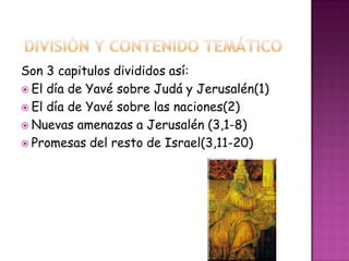 Son 3 capitulos divididos así:
 El día de Yavé sobre Judá y Jerusalén(1)
 El día de Yavé sobre las naciones(2)
 Nuevas amenazas a Jerusalén (3,1-8)
 Promesas del resto de Israel(3,11-20)
 